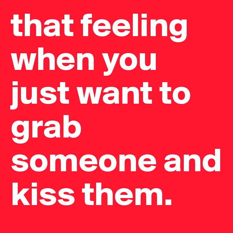 that feeling when you just want to grab someone and kiss them.