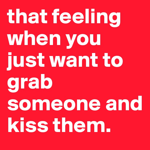 that feeling when you just want to grab someone and kiss them.
