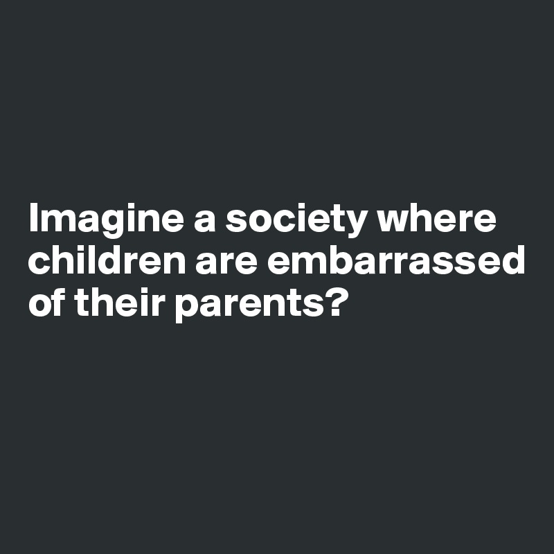 



Imagine a society where children are embarrassed of their parents?




