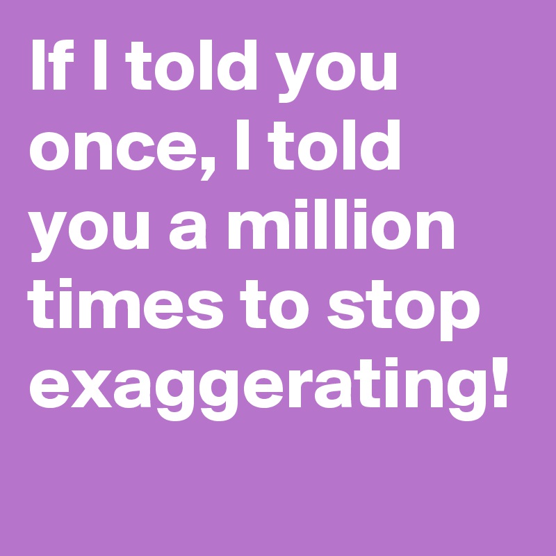 If I told you once, I told you a million times to stop exaggerating!