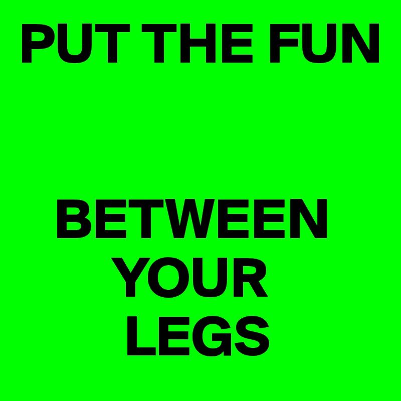 PUT THE FUN 


   BETWEEN
        YOUR
         LEGS