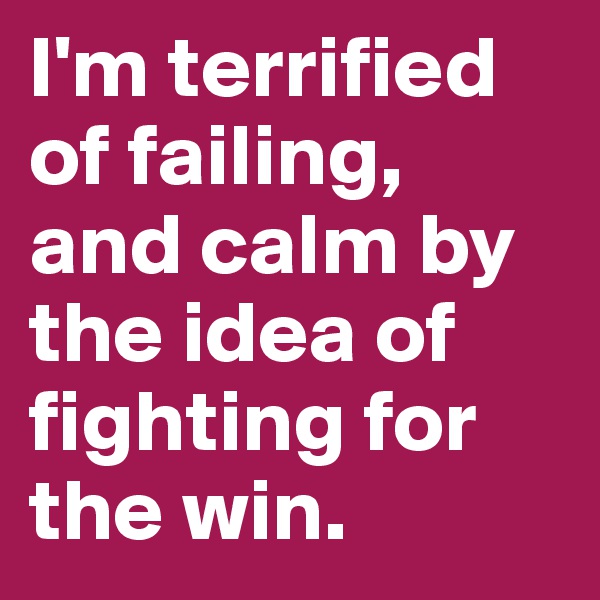 I'm terrified of failing, and calm by the idea of fighting for the win.