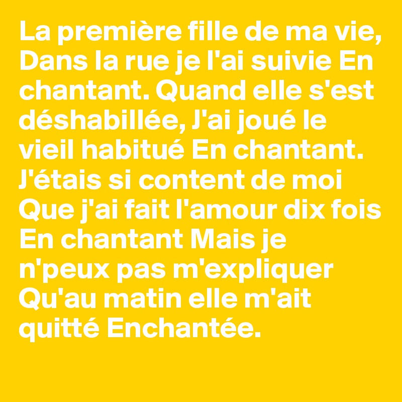 La première fille de ma vie, Dans la rue je l'ai suivie En chantant. Quand elle s'est déshabillée, J'ai joué le vieil habitué En chantant. J'étais si content de moi Que j'ai fait l'amour dix fois En chantant Mais je n'peux pas m'expliquer Qu'au matin elle m'ait quitté Enchantée.
