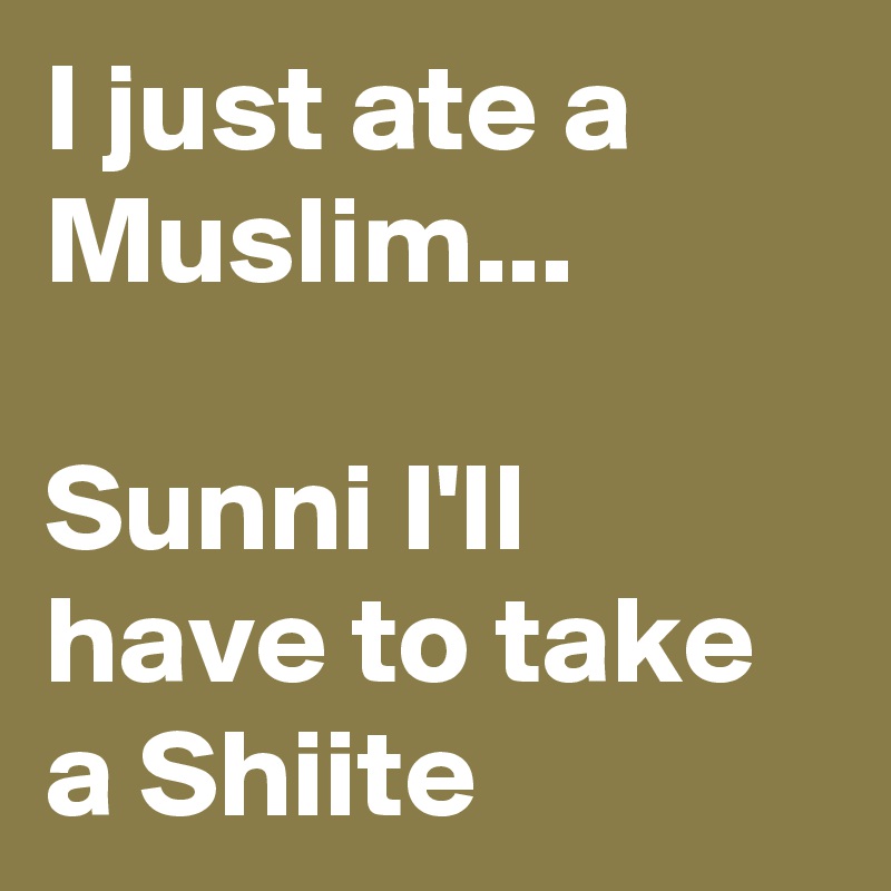 I just ate a Muslim...

Sunni I'll have to take a Shiite