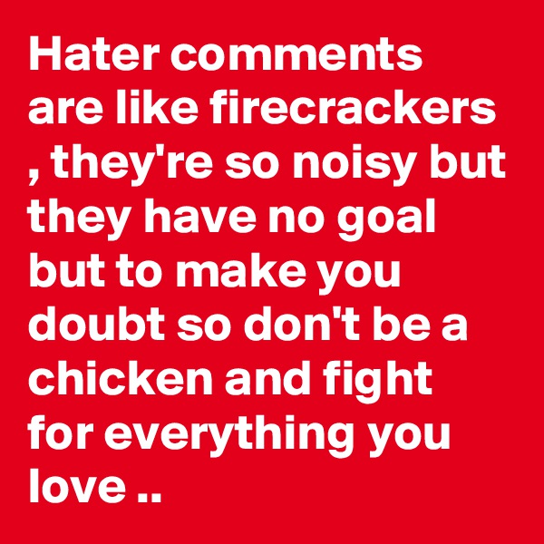 Hater comments are like firecrackers , they're so noisy but they have no goal but to make you doubt so don't be a chicken and fight for everything you love ..