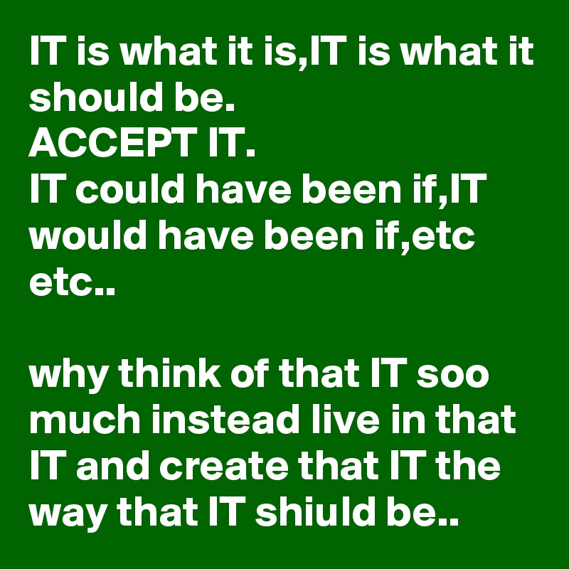 IT is what it is,IT is what it should be.
ACCEPT IT.
IT could have been if,IT would have been if,etc etc..

why think of that IT soo much instead live in that IT and create that IT the way that IT shiuld be..