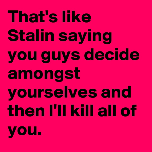 That's like Stalin saying you guys decide amongst yourselves and then I'll kill all of you.