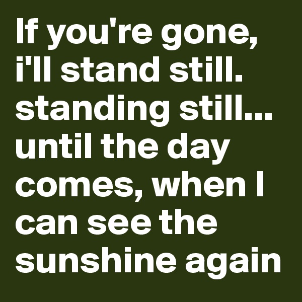 If you're gone, i'll stand still. 
standing still... 
until the day comes, when I can see the sunshine again