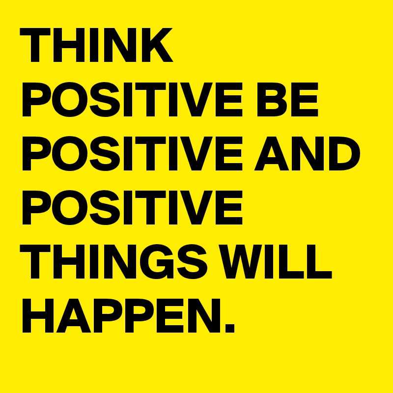 THINK POSITIVE BE POSITIVE AND POSITIVE THINGS WILL HAPPEN.