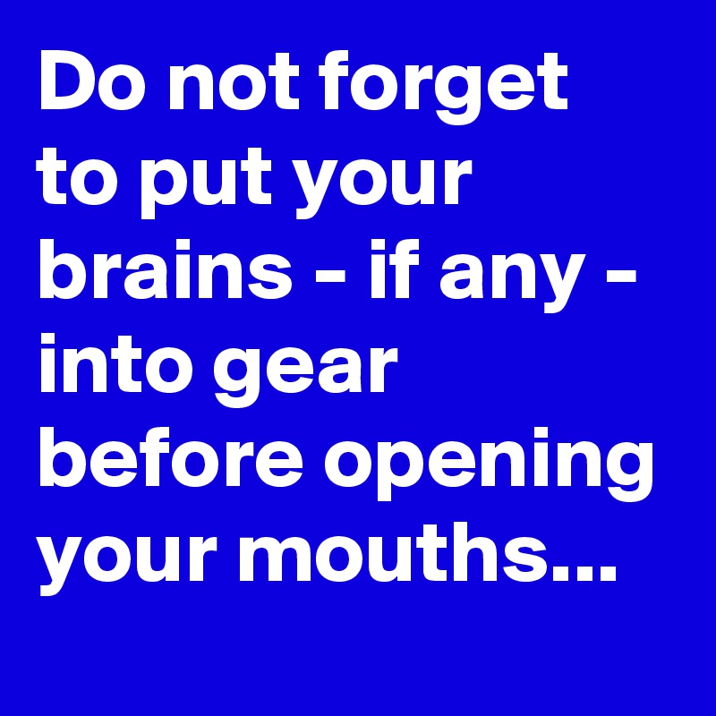 Do not forget to put your brains - if any - into gear before opening your mouths...
