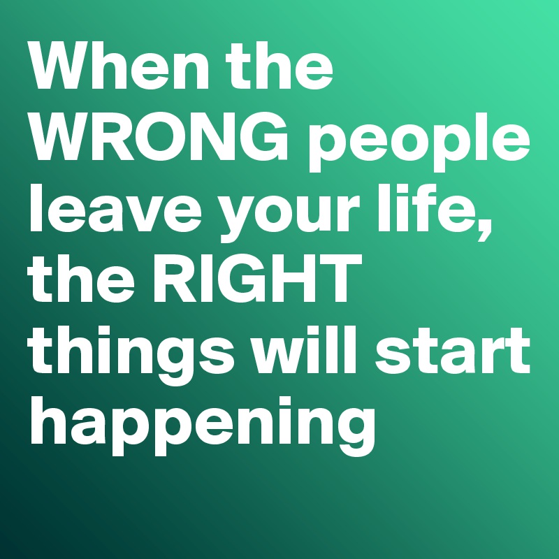 When the WRONG people leave your life, the RIGHT things will start happening