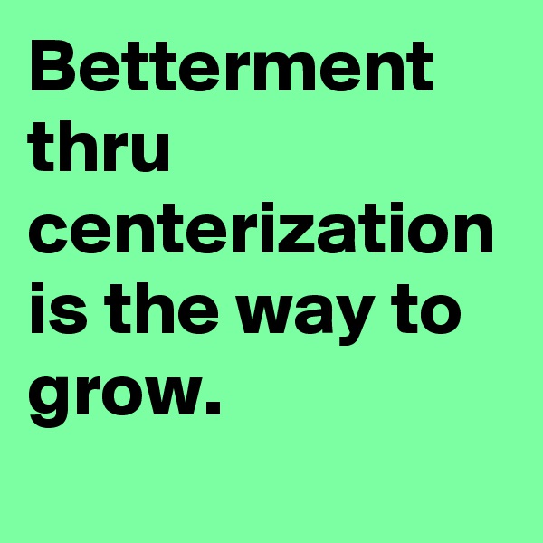 Betterment thru centerization is the way to grow. 