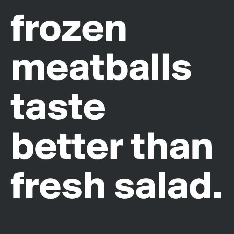 frozen
meatballs taste better than
fresh salad.
