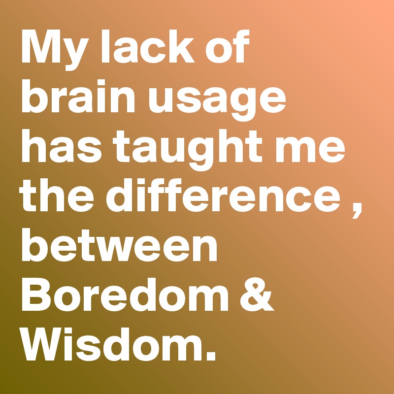 My lack of brain usage has taught me the difference , between Boredom & Wisdom. 