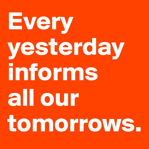 Every yesterday informs
all our tomorrows.