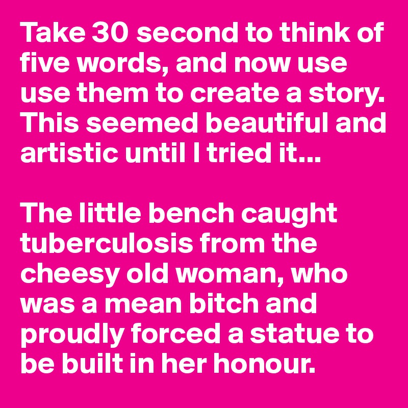Take 30 second to think of five words, and now use use them to create a story.
This seemed beautiful and artistic until I tried it...

The little bench caught tuberculosis from the cheesy old woman, who was a mean bitch and proudly forced a statue to be built in her honour.