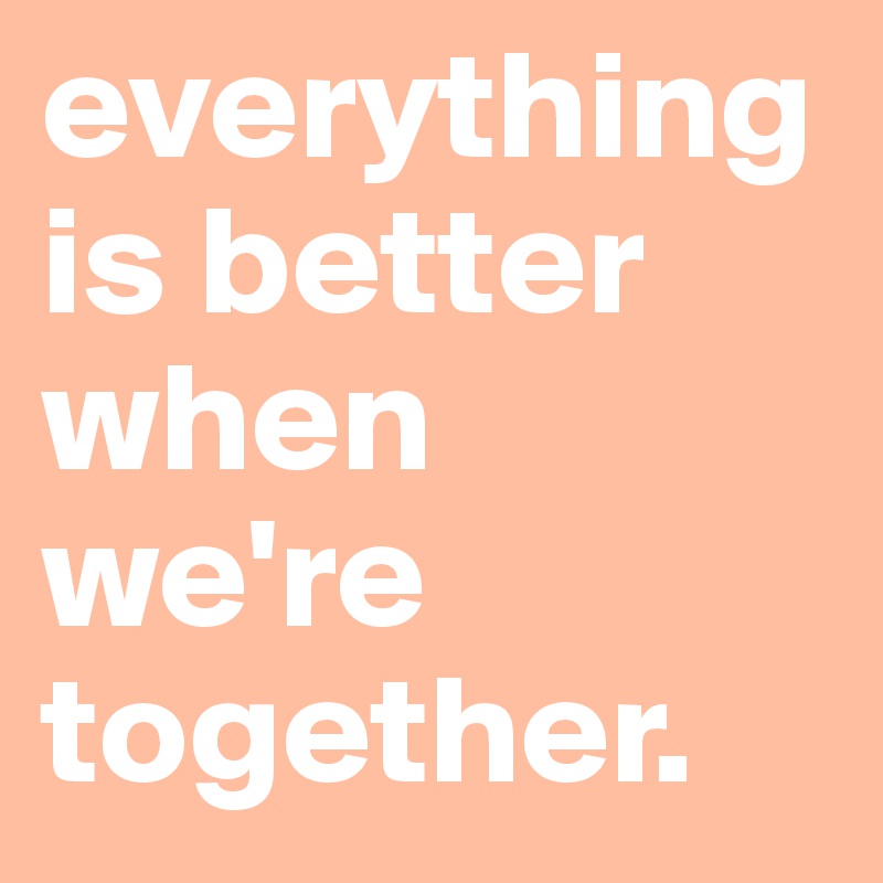 everything is better when we're together.