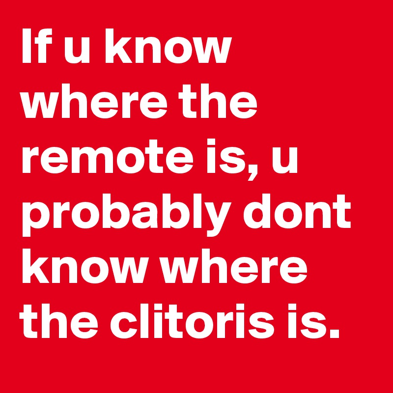 If u know where the remote is, u probably dont know where the clitoris is.