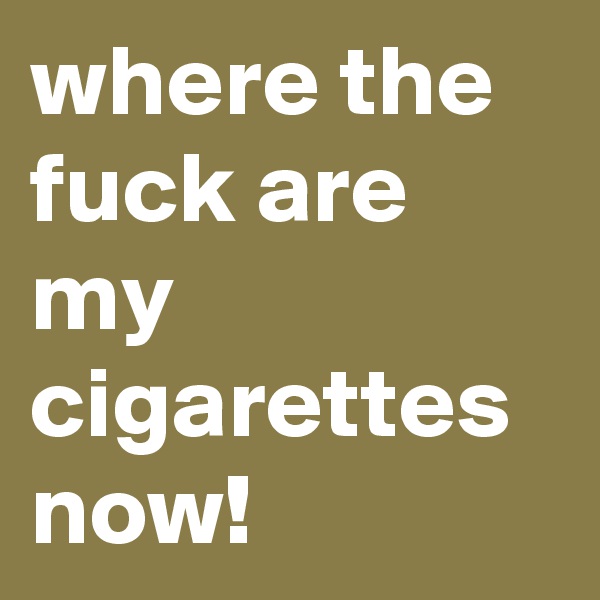 where the fuck are my cigarettes now!