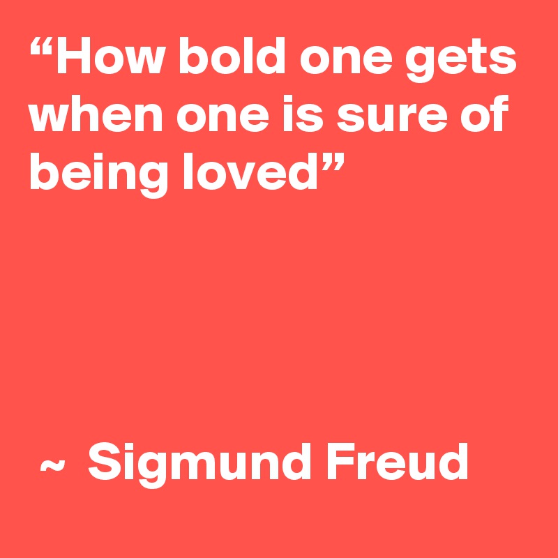 “How bold one gets when one is sure of being loved” 

 

                                              ~  Sigmund Freud