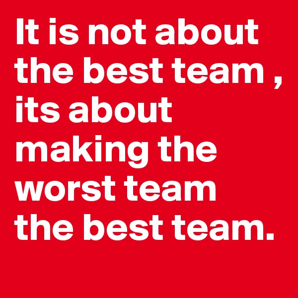 It is not about the best team , its about making the worst team the best team. 