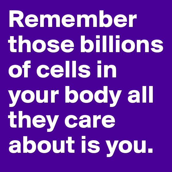 Remember those billions of cells in your body all they care about is you.