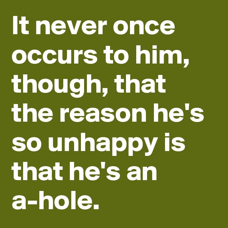It never once occurs to him, though, that the reason he's so unhappy is that he's an a-hole.