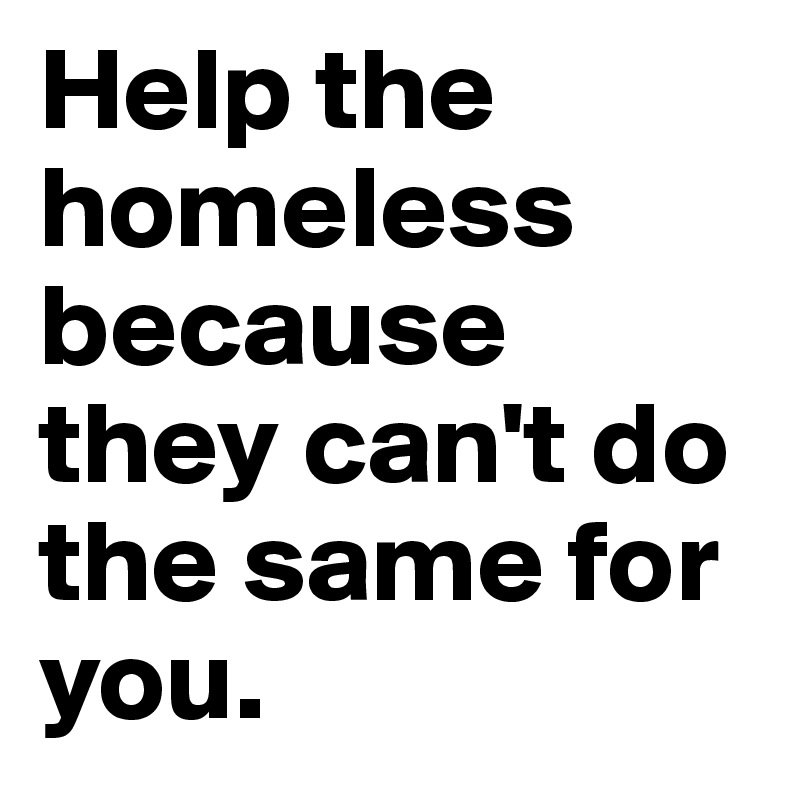Help the homeless because they can't do the same for you.