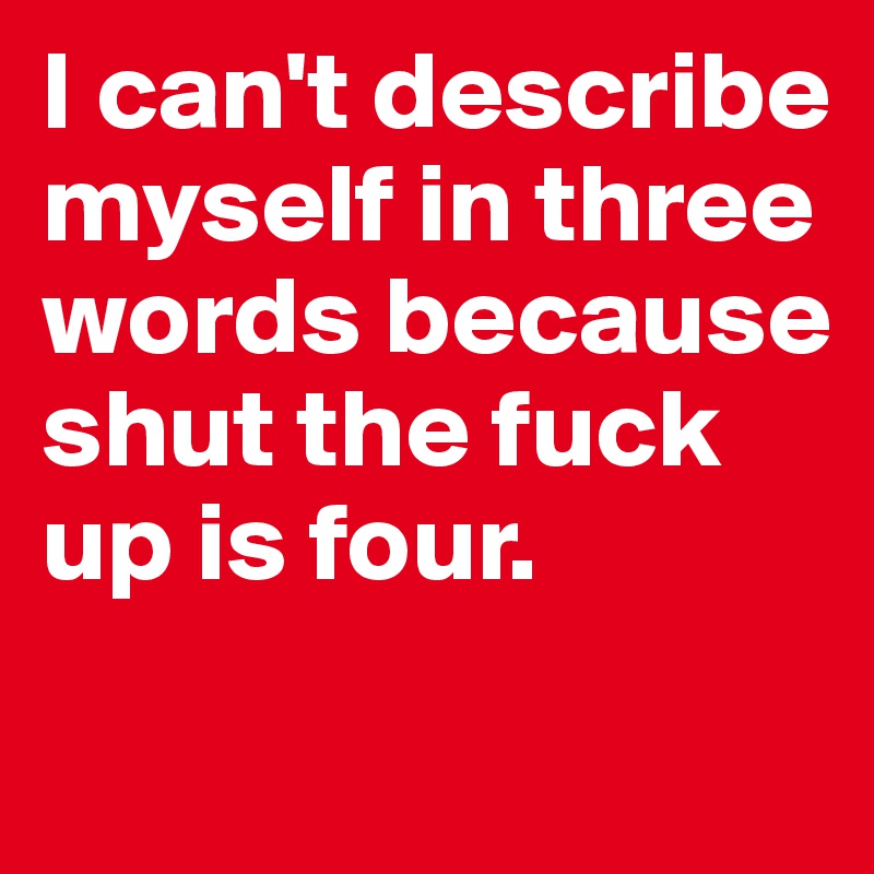 I can't describe myself in three words because shut the fuck up is four.