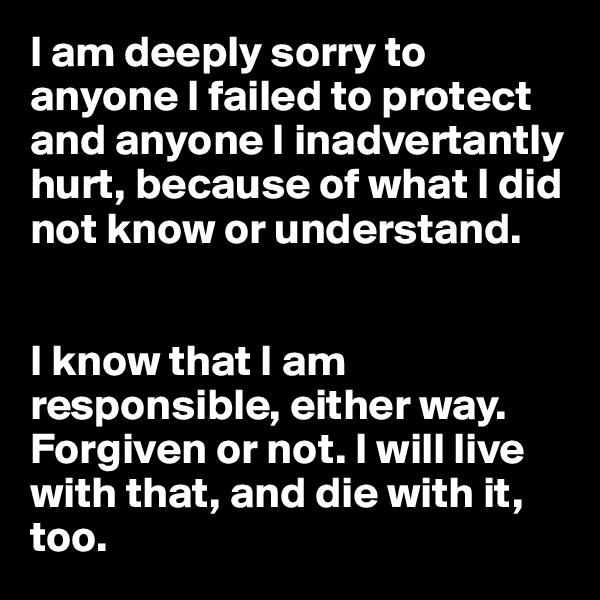 I am deeply sorry to anyone I failed to protect and anyone I inadvertantly hurt, because of what I did not know or understand. 


I know that I am responsible, either way. Forgiven or not. I will live with that, and die with it, too.