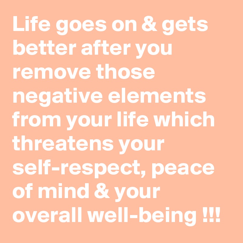 Life goes on & gets better after you remove those negative elements from your life which threatens your self-respect, peace of mind & your overall well-being !!!