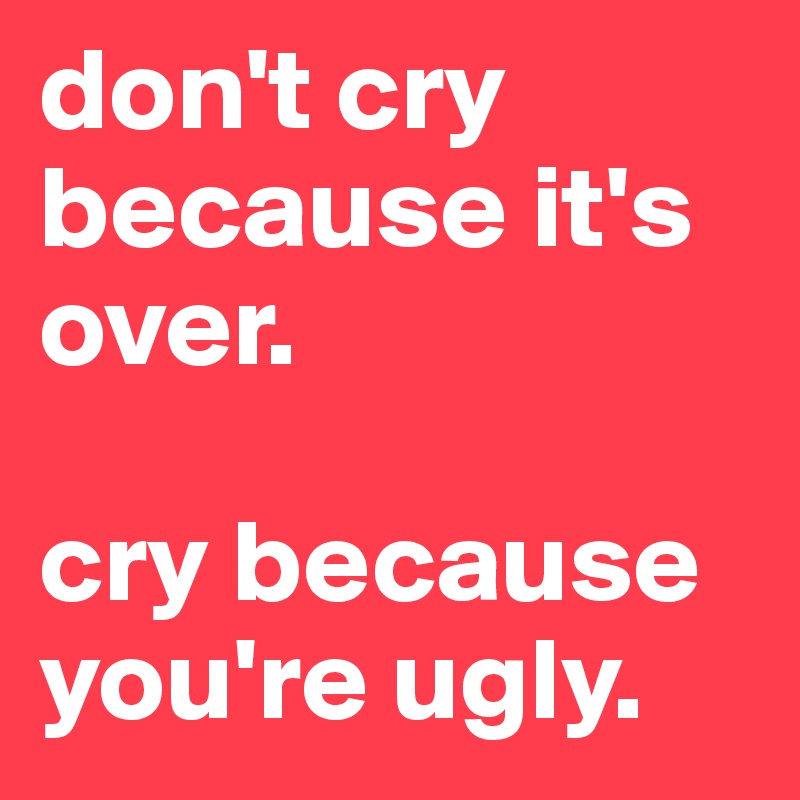 don't cry because it's over. 

cry because you're ugly. 