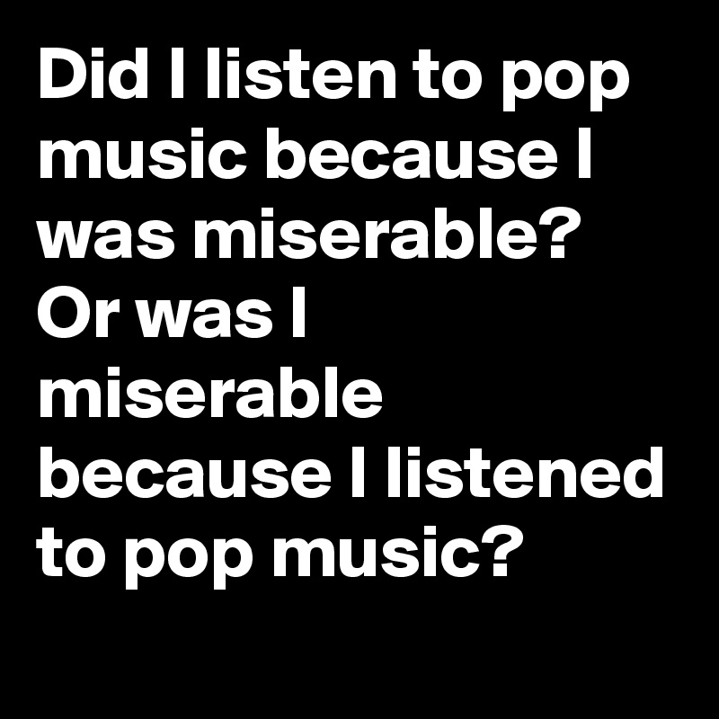 Did I listen to pop music because I was miserable? Or was I miserable because I listened to pop music?