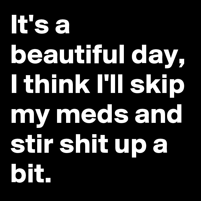 It's a beautiful day, I think I'll skip my meds and stir shit up a bit.