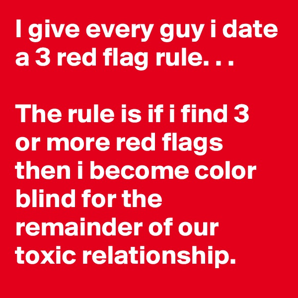 I give every guy i date a 3 red flag rule. . . 

The rule is if i find 3 or more red flags then i become color blind for the remainder of our toxic relationship. 