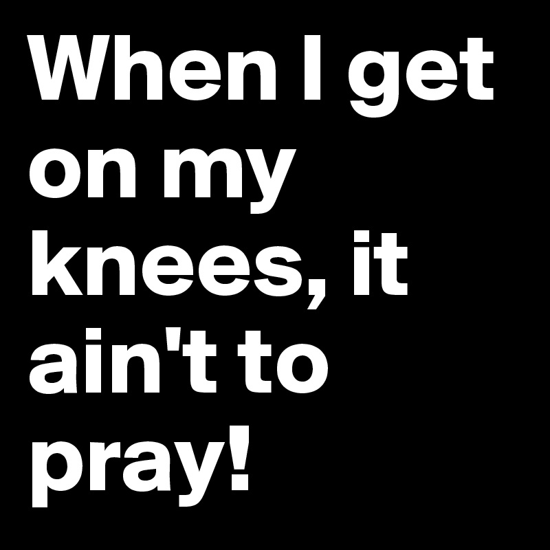 When I get on my knees, it ain't to pray!