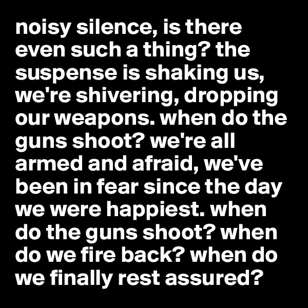 noisy silence, is there even such a thing? the suspense is shaking us, we're shivering, dropping our weapons. when do the guns shoot? we're all armed and afraid, we've been in fear since the day we were happiest. when do the guns shoot? when do we fire back? when do we finally rest assured?