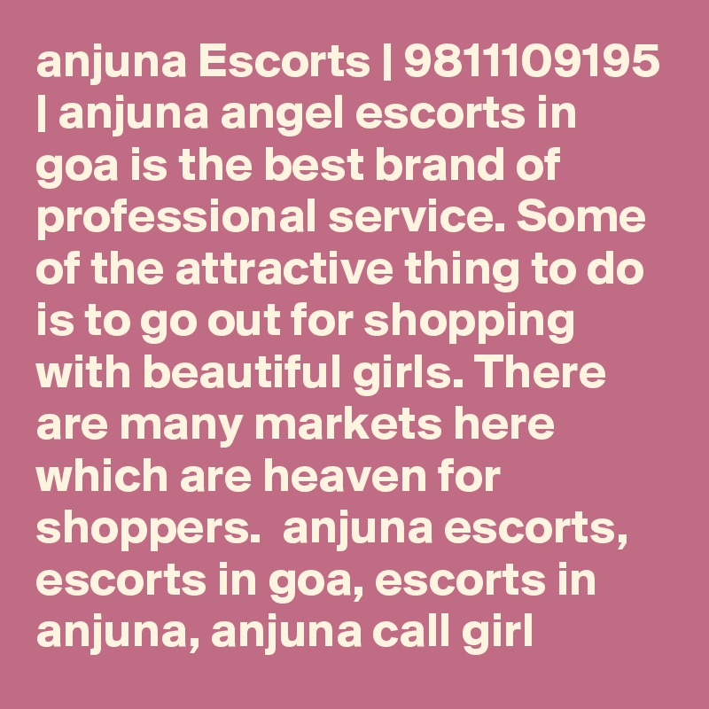 anjuna Escorts | 9811109195 | anjuna angel escorts in goa is the best brand of professional service. Some of the attractive thing to do is to go out for shopping with beautiful girls. There are many markets here which are heaven for shoppers.  anjuna escorts, escorts in goa, escorts in anjuna, anjuna call girl