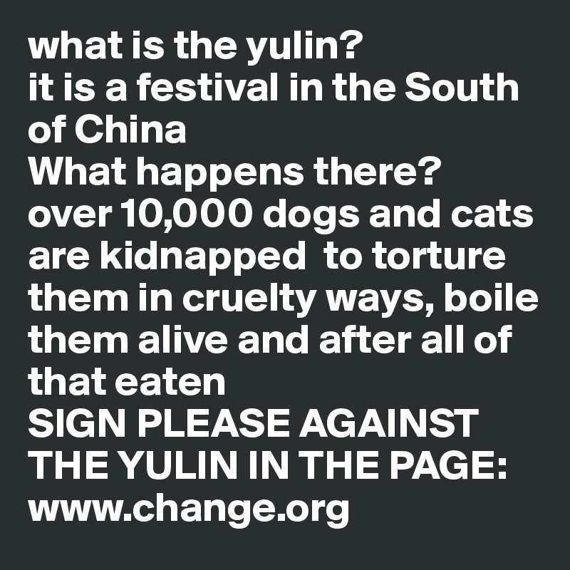 what is the yulin?
it is a festival in the South of China
What happens there?
over 10,000 dogs and cats are kidnapped  to torture them in cruelty ways, boile them alive and after all of that eaten
SIGN PLEASE AGAINST THE YULIN IN THE PAGE: www.change.org