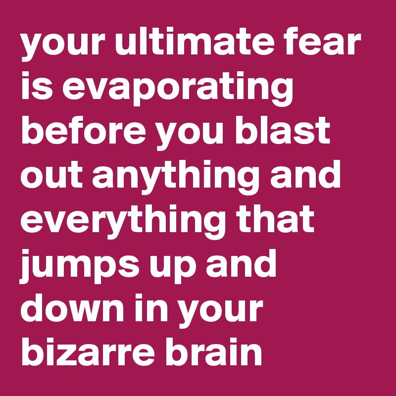 your ultimate fear is evaporating before you blast out anything and everything that jumps up and down in your bizarre brain