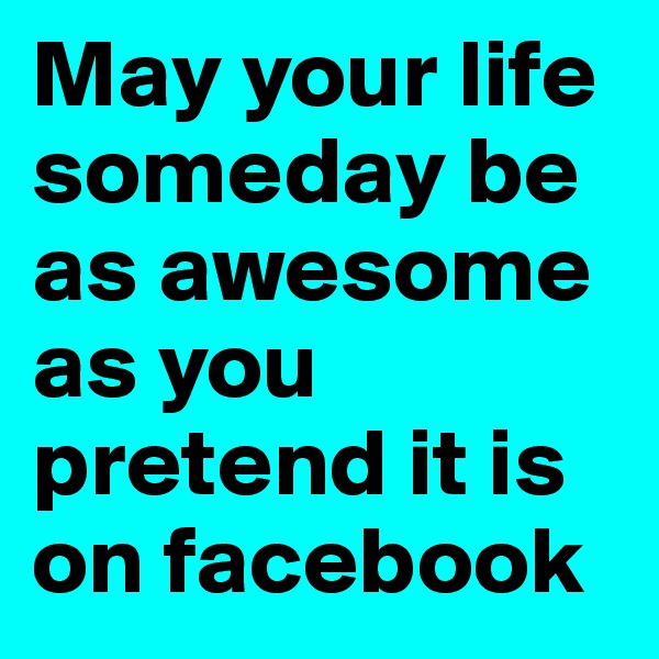 May your life someday be as awesome as you pretend it is on facebook