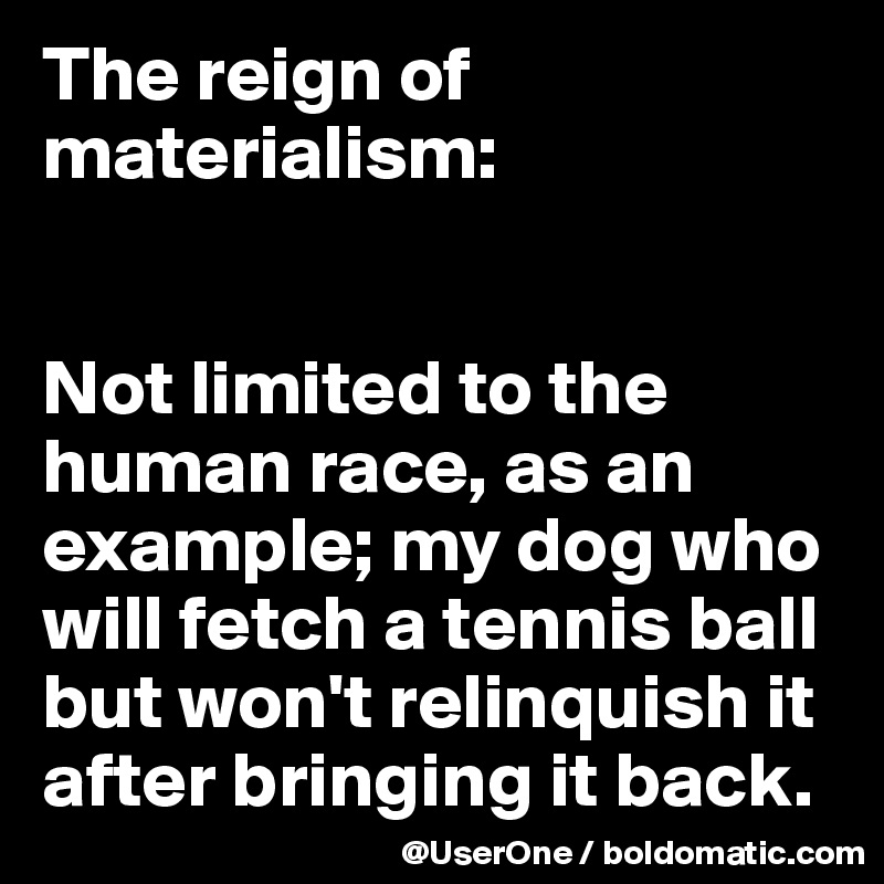 The reign of materialism:


Not limited to the human race, as an example; my dog who will fetch a tennis ball but won't relinquish it after bringing it back.