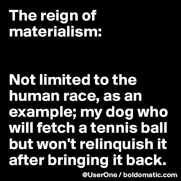 The reign of materialism:


Not limited to the human race, as an example; my dog who will fetch a tennis ball but won't relinquish it after bringing it back.