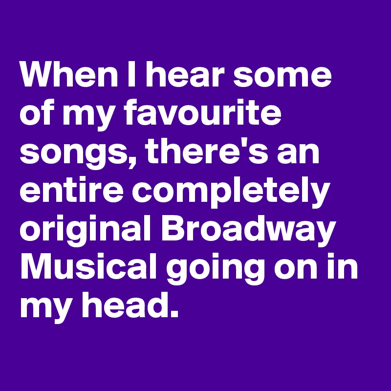 
When I hear some of my favourite songs, there's an entire completely original Broadway Musical going on in my head. 
