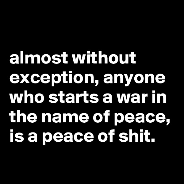 

almost without exception, anyone who starts a war in the name of peace, is a peace of shit. 
