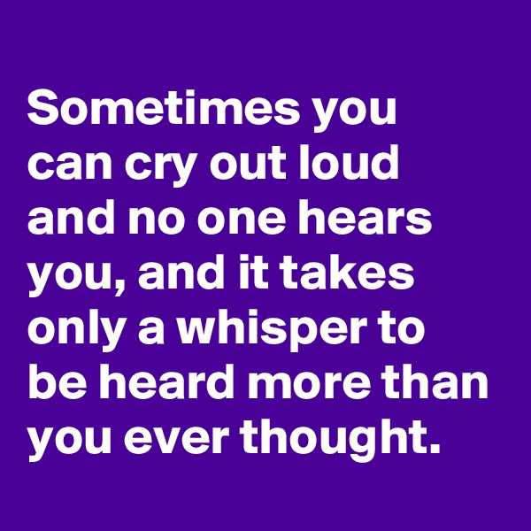 
Sometimes you can cry out loud and no one hears you, and it takes only a whisper to be heard more than you ever thought.