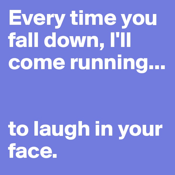 Every time you fall down, I'll come running...


to laugh in your face. 