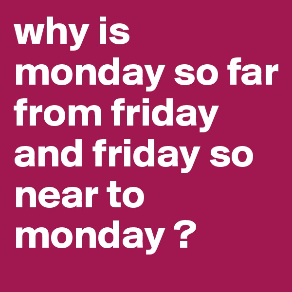 why is monday so far from friday
and friday so near to monday ?