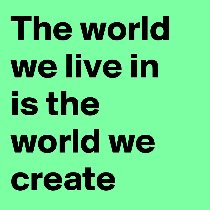 The world we live in is the world we create