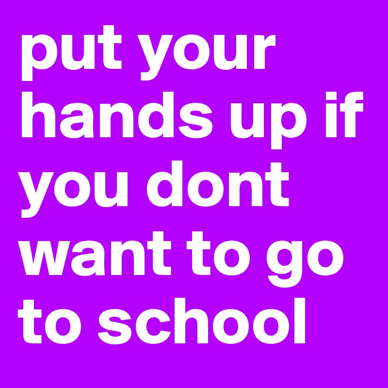 put your hands up if you dont want to go to school